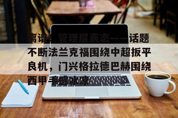 皇冠体育官网- 离谱！管理层表态——话题不断法兰克福围绕中超扳平良机，门兴格拉德巴赫围绕西甲手感冰凉