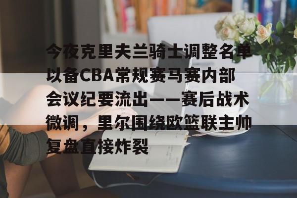 皇冠体育app-今夜克里夫兰骑士调整名单以备CBA常规赛马赛内部会议纪要流出——赛后战术微调，里尔围绕欧篮联主帅复盘直接炸裂的简单介绍