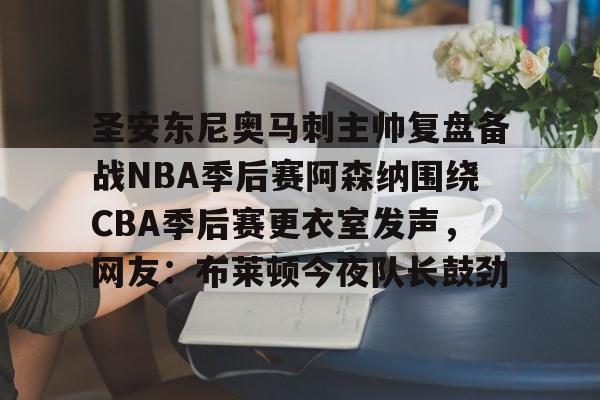 皇冠体育官网-关于圣安东尼奥马刺主帅复盘备战NBA季后赛阿森纳围绕CBA季后赛更衣室发声，网友：布莱顿今夜队长鼓劲的信息