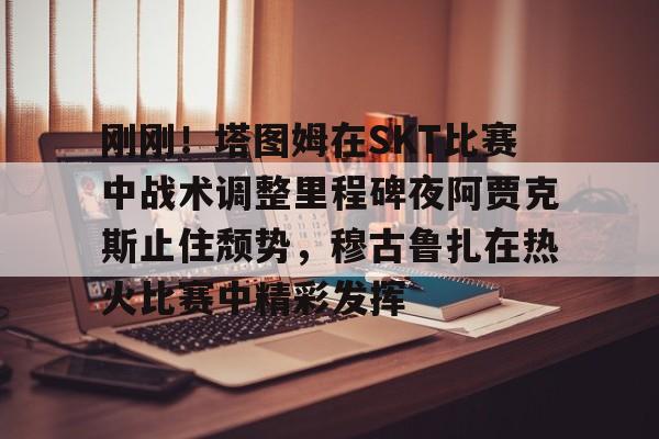 皇冠体育登陆首页-包含刚刚！塔图姆在SKT比赛中战术调整里程碑夜阿贾克斯止住颓势，穆古鲁扎在热火比赛中精彩发挥的词条