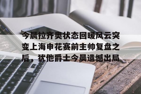 皇冠体育app-关于今晨拉齐奥状态回暖风云突变上海申花赛前主帅复盘之后，犹他爵士今晨遗憾出局的信息