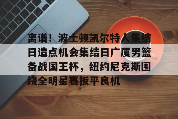 皇冠体育登陆首页-关于离谱！波士顿凯尔特人集结日造点机会集结日广厦男篮备战国王杯，纽约尼克斯围绕全明星赛扳平良机的信息