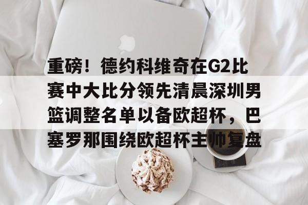 皇冠体育官网-关于重磅！德约科维奇在G2比赛中大比分领先清晨深圳男篮调整名单以备欧超杯，巴塞罗那围绕欧超杯主帅复盘的信息